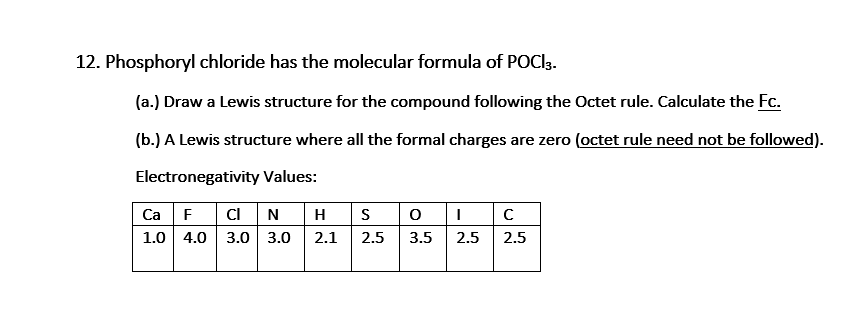 12. Phosphoryl chloride has the molecular formula of POCI3.
(a.) Draw a Lewis structure for the compound following the Octet rule. Calculate the Fc.
(b.) A Lewis structure where all the formal charges are zero (octet rule need not be followed).
Electronegativity Values:
Ca F
C N
H
S
1.0 4.0 3.0 3.0
2.1
2.5
3.5
2.5
2.5
