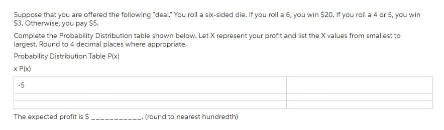 Suppose that you are offered the following "deal." You roll a six-sided die. If you roll a 6, you win $20. If you roll a 4 or 5, you win
$3. Otherwise, you pay $5.
Complete the Probability Distribution table shown below. Let X represent your profit and list the X values from smallest to
largest. Round to 4 decimal places where appropriate.
Probability Distribution Table P(x)
x P(x)
-5
The expected profit is $
(round to nearest hundredth)