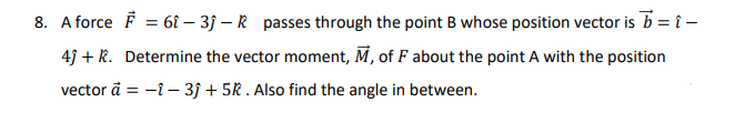 A force F = 61 – 3j – R passes through the point B whose position vector is b = î -
4j + R. Determine the vector moment, M, of F about the point A with the position
vector å = -i- 3j + 5R . Also find the angle in between.
