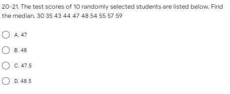 20-21. The test scores of 10 randomly selected students are listed below. Find
the median. 30 35 43 44 47 48 54 55 57 59
O A. 47
О в 48
O C. 47.5
O D. 48.5
