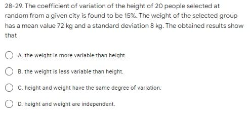 28-29. The coefficient of variation of the height of 20 people selected at
random from a given city is found to be 15%. The weight of the selected group
has a mean value 72 kg and a standard deviation 8 kg. The obtained results show
that
O A. the weight is more variable than height.
B. the weight is less variable than height.
O C. height and weight have the same degree of variation.
D. height and weight are independent.
