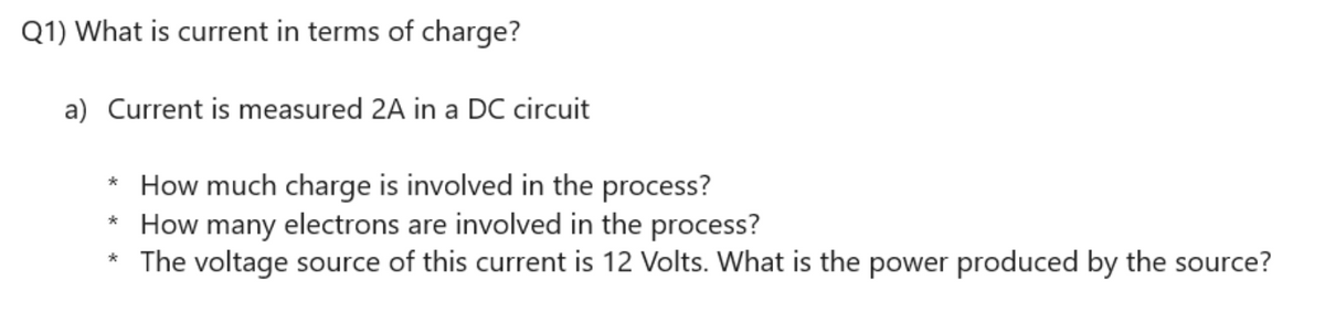 Q1) What is current in terms of charge?
a) Current is measured 2A in a DC circuit
* How much charge is involved in the process?
* How many electrons are involved in the process?
* The voltage source of this current is 12 Volts. What is the power produced by the source?