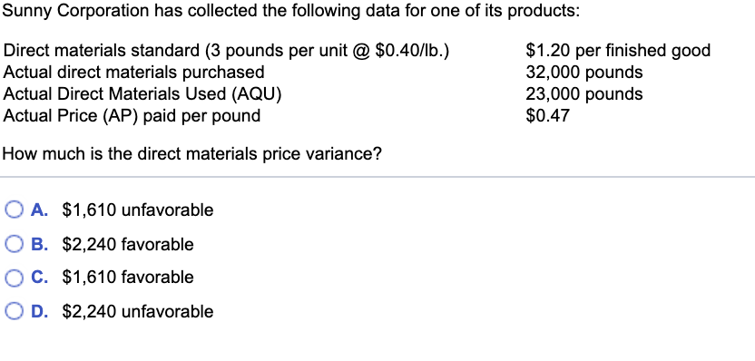 Sunny Corporation has collected the following data for one of its products:
Direct materials standard (3 pounds per unit @ $0.40/lb.)
Actual direct materials purchased
Actual Direct Materials Used (AQU)
Actual Price (AP) paid per pound
How much is the direct materials price variance?
O A. $1,610 unfavorable
B. $2,240 favorable
C. $1,610 favorable
O D. $2,240 unfavorable
$1.20 per finished good
32,000 pounds
23,000 pounds
$0.47