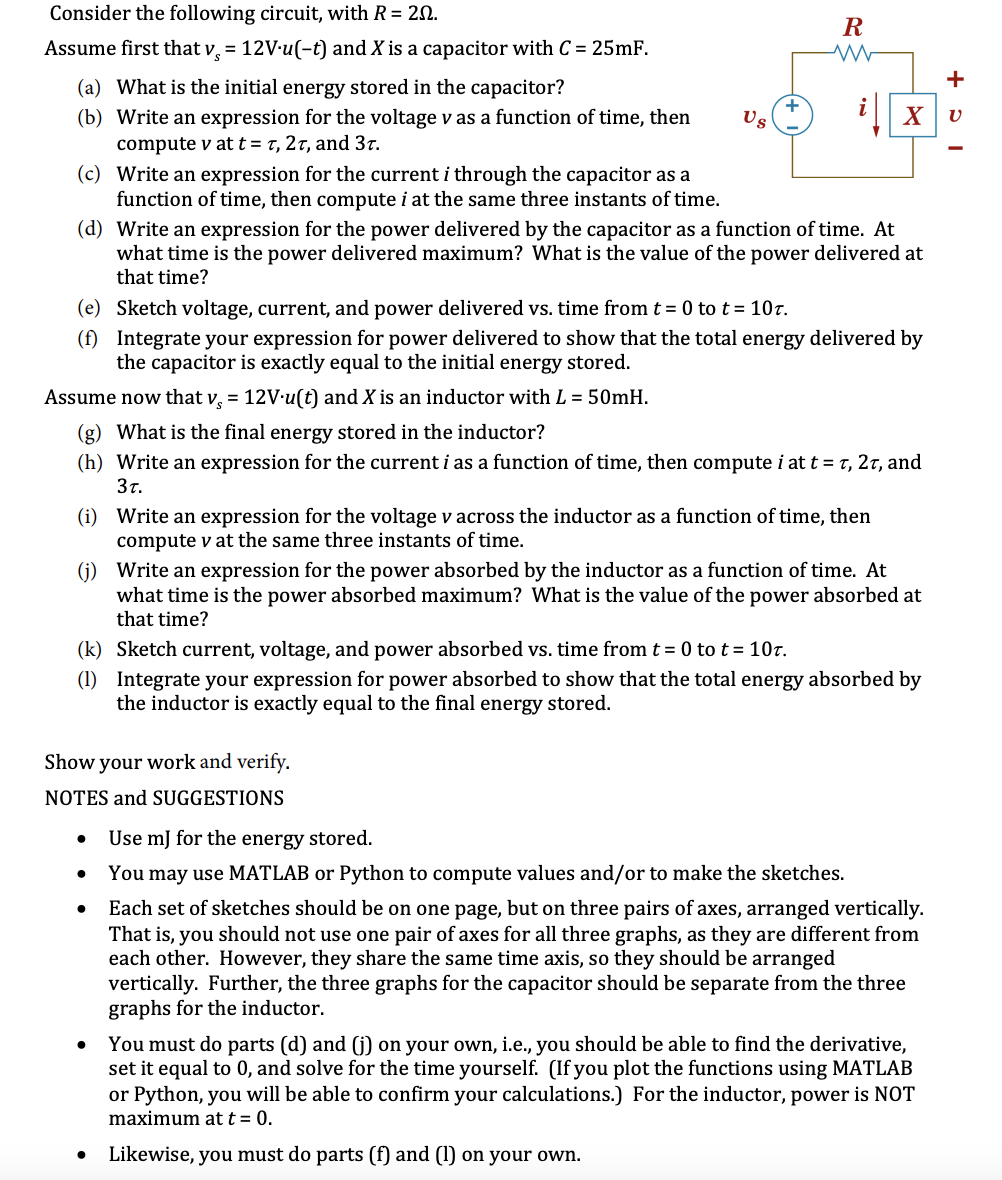 Consider the following circuit, with R = 20.
R
Assume first that v, = 12V-u(-t) and X is a capacitor with C = 25mF.
+
(a) What is the initial energy stored in the capacitor?
(b) Write an expression for the voltage v as a function of time, then
Us
compute v at t = t, 2t, and 3t.
(c) Write an expression for the current i through the capacitor as a
function of time, then compute i at the same three instants of time.
(d) Write an expression for the power delivered by the capacitor as a function of time. At
what time is the power delivered maximum? What is the value of the power delivered at
that time?
(e) Sketch voltage, current, and power delivered vs. time from t = 0 tot= 10t.
(f) Integrate your expression for power delivered to show that the total energy delivered by
the capacitor is exactly equal to the initial energy stored.
Assume now that v, = 12V-u(t) and X is an inductor with L = 50mH.
(g) What is the final energy stored in the inductor?
(h) Write an expression for the current i as a function of time, then compute i at t = t, 2t, and
3t.
(i) Write an expression for the voltage v across the inductor as a function of time, then
compute v at the same three instants of time.
(j) Write an expression for the power absorbed by the inductor as a function of time. At
what time is the power absorbed maximum? What is the value of the power absorbed at
that time?
(k) Sketch current, voltage, and power absorbed vs. time from t = 0 to t= 107.
(1) Integrate your expression for power absorbed to show that the total energy absorbed by
the inductor is exactly equal to the final energy stored.
Show your work and verify.
NOTES and SUGGESTIONS
Use mJ for the energy stored.
You may use MATLAB or Python to compute values and/or to make the sketches.
Each set of sketches should be on one page, but on three pairs of axes, arranged vertically.
That is, you should not use one pair of axes for all three graphs, as they are different from
each other. However, they share the same time axis, so they should be arranged
vertically. Further, the three graphs for the capacitor should be separate from the three
graphs for the inductor.
You must do parts (d) and (j) on your own, i.e., you should be able to find the derivative,
set it equal to 0, and solve for the time yourself. (If you plot the functions using MATLAB
or Python, you will be able to confirm your calculations.) For the inductor, power is NOT
maximum at t = 0.
Likewise, you must do parts (f) and (1) on your own.
