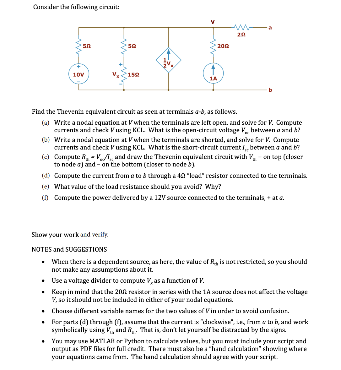 Consider the following circuit:
V
a
202
10V
152
1A
b
Find the Thevenin equivalent circuit as seen at terminals a-b, as follows.
(a) Write a nodal equation at V when the terminals are left open, and solve for V. Compute
currents and check V using KCL. What is the open-circuit voltage V, between a and b?
(b) Write a nodal equation at V when the terminals are shorted, and solve for V. Compute
currents and check V using KCL. What is the short-circuit current I between a and b?
sc
(c) Compute R, = Vo/l and draw the Thevenin equivalent circuit with V + on top (closer
to node a) and – on the bottom (closer to node b).
(d) Compute the current from a to b through a 40 "load" resistor connected to the terminals.
(e) What value of the load resistance should you avoid? Why?
(f) Compute the power delivered by a 12V source connected to the terminals, + at a.
Show your work and verify.
NOTES and SUGGESTIONS
When there is a dependent source, as here, the value of Rh is not restricted, so you should
not make any assumptions about it.
Use a voltage divider to compute V, as a function of V.
Keep in mind that the 202 resistor in series with the 1A source does not affect the voltage
V, so it should not be included in either of your nodal equations.
Choose different variable names for the two values of V in order to avoid confusion.
For parts (d) through (f), assume that the current is "clockwise", i.e., from a to b, and work
symbolically using Vh and Rh. That is, don't let yourself be distracted by the signs.
You may use MATLAB or Python to calculate values, but you must include your script and
output as PDF files for full credit. There must also be a "hand calculation" showing where
your equations came from. The hand calculation should agree with your script.
