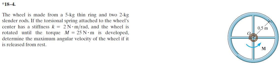 *18–4.
The wheel is made from a 5-kg thin ring and two 2-kg
slender rods. If the torsional spring attached to the wheel's
center has a stiffness k = 2 N•m/rad, and the wheel is
rotated until the torque M = 25 N • m is developed,
determine the maximum angular velocity of the wheel if it
is released from rest.
0.5 m
M
