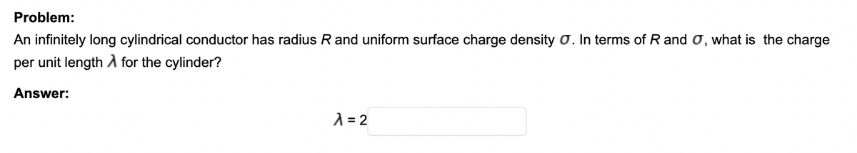 Problem:
An infinitely long cylindrical conductor has radius R and uniform surface charge density O. In terms of Rand O, what is the charge
per unit length A for the cylinder?
Answer:
A = 2
