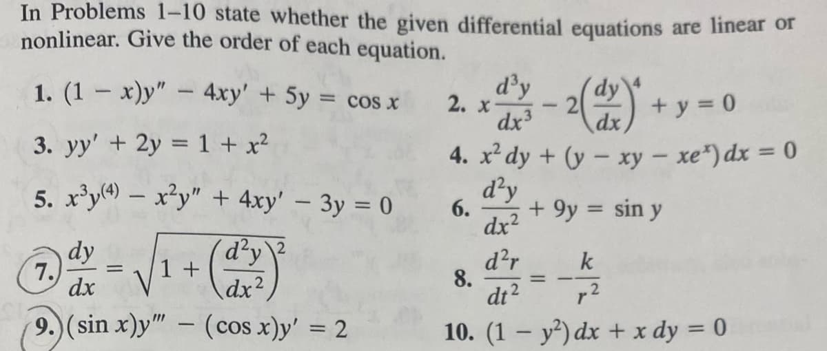 In Problems 1-10 state whether the given differential equations are linear or
nonlinear. Give the order of each equation.
1. (1-x)y" - 4xy' + 5y = cos x
3. yy' + 2y = 1 + x²
5. x³y(4) - x²y" + 4xy' - 3y = 0
dy
dx
9.) (sin x)y"" - (cos x)y' = 2
7.
=
d²y
dx²
1 +
2. x
6.
d³y dy
dx³
8.
1
2(1x)*
dx
4. x² dy + (y - xy - xe¹) dx = 0
d²y
dx²
d²r
k
dt2
p²
2
10. (1 - y²) dx + x dy = 0
+ y = 0
=
+ 9y = sin y