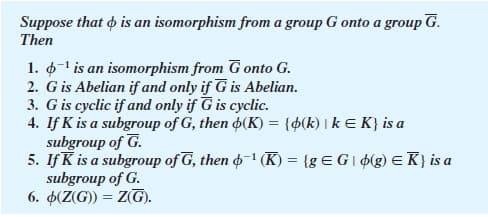 Suppose that o is an isomorphism from a group G onto a group G.
Then
1. 6-1 is an isomorphism from G onto G.
2. G is Abelian if and only if G is Abelian.
3. G is cyclic if and only if G is cyclic.
4. If K is a subgroup of G, then 4(K) = {$(k) I k E K} is a
subgroup of G.
5. If K is a subgroup of G, then o–1 (K) = {g E G I ¢(g) E K} is a
subgroup of G.
6. 4(Z(G)) = Z(G).
