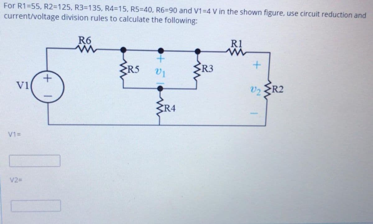 For R1=55, R2=D125, R33D135, R4=15, R5=40, R63D90 and V1=4 V in the shown figure, use circuit reduction and
current/voltage division rules to calculate the following:
R6
R1
R5
R3
R2
V1
V2
R4
V13=
V2=
