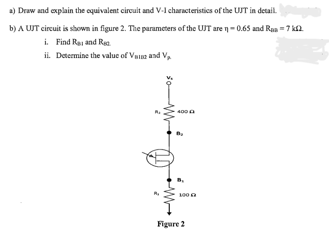 a) Draw and explain the equivalent circuit and V-I characteristics of the UJT in detail.
b) A UJT circuit is shown in figure 2. The parameters of the UJT are n = 0.65 and RBB = 7 km.
i. Find RBI and RB2.
ii. Determine the value of VB1B2 and Vp.
R₂
R₂
400 £2
B₂
20
100 £2
Figure 2