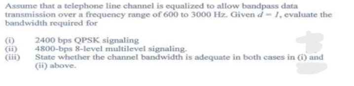 Assume that a telephone line channel is equalized to allow bandpass data
transmission over a frequency range of 600 to 3000 Hz. Givend-1, evaluate the
bandwidth required for
(i)
(ii)
(iii)
2400 bps QPSK signaling
4800-bps 8-level multilevel signaling.
State whether the channel bandwidth is adequate in both cases in (i) and
(ii) above.
