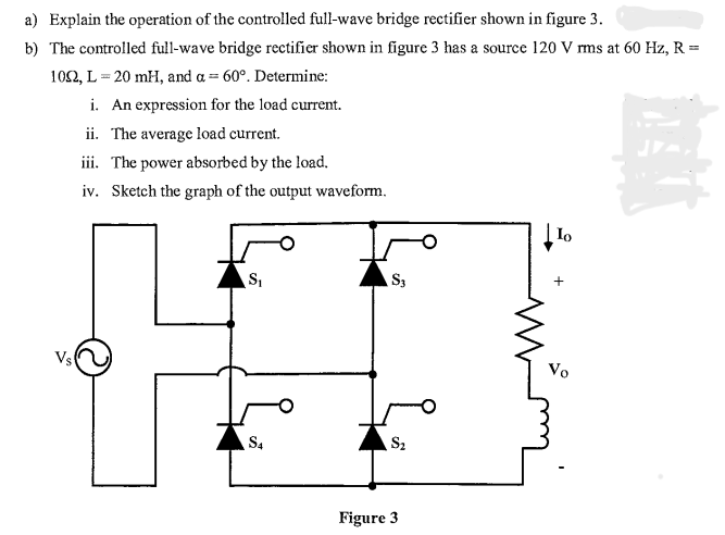 a) Explain the operation of the controlled full-wave bridge rectifier shown in figure 3.
b) The controlled full-wave bridge rectifier shown in figure 3 has a source 120 V rms at 60 Hz, R =
1092, L=20 mH, and a = 60°. Determine:
i. An expression for the load current.
ii. The average load current.
iii. The power absorbed by the load.
iv. Sketch the graph of the output waveform.
Vs
S₁
S4
Figure
$3
$₂
Lo
Vo