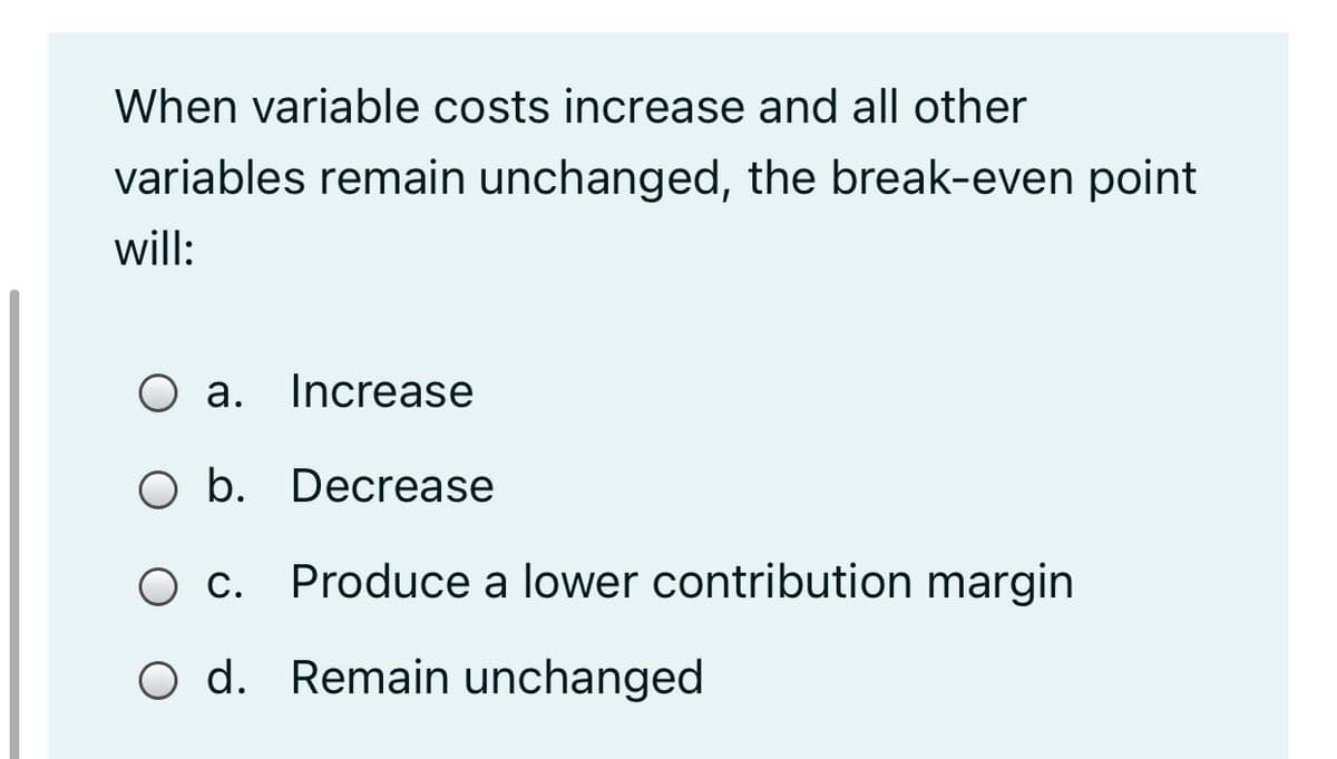 When variable costs increase and all other
variables remain unchanged, the break-even point
will:
O a. Increase
O b. Decrease
c. Produce a lower contribution margin
Ос.
O d. Remain unchanged
