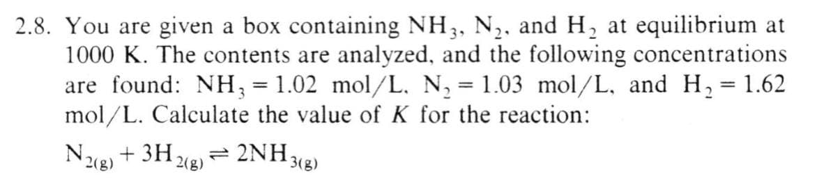 2.8. You are given a box containing NH3, N₂, and H₂ at equilibrium at
1000 K. The contents are analyzed, and the following concentrations
are found: NH3 = 1.02 mol/L, N₂ = 1.03 mol/L, and H₂ = 1.62
mol/L. Calculate the value of K for the reaction:
N2(g) + 3H₂
2(g)
=
2NH₂
¹3(g)