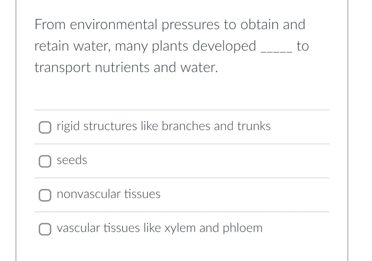 From environmental pressures to obtain and
retain water, many plants developed
to
transport nutrients and water.
Origid structures like branches and trunks
seeds
nonvascular tissues
vascular tissues like xylem and phloem