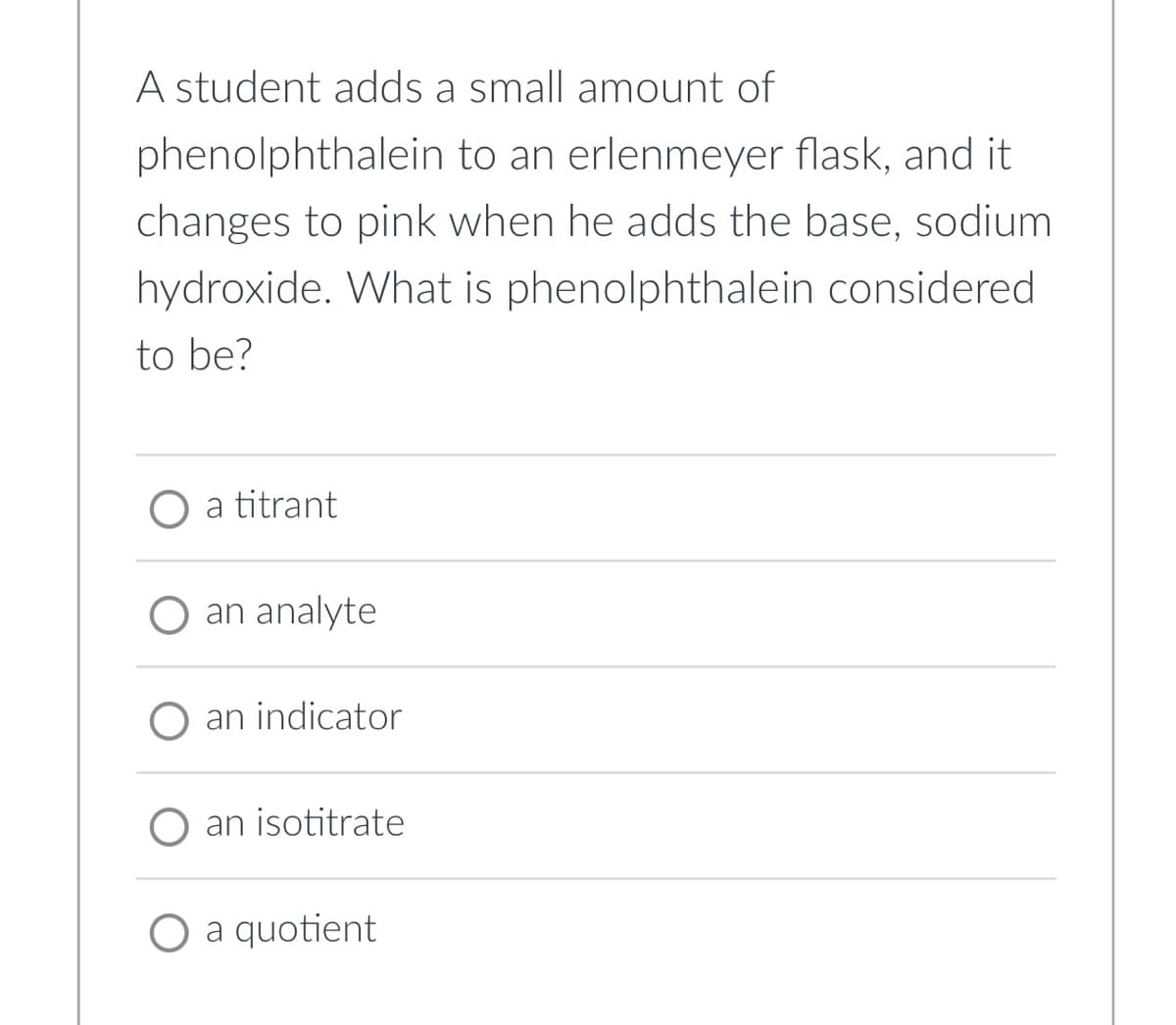 A student adds a small amount of
phenolphthalein
to an erlenmeyer flask, and it
changes to pink when he adds the base, sodium
hydroxide. What is phenolphthalein considered.
to be?
O a titrant
O an analyte
an indicator
an isotitrate
O a quotient