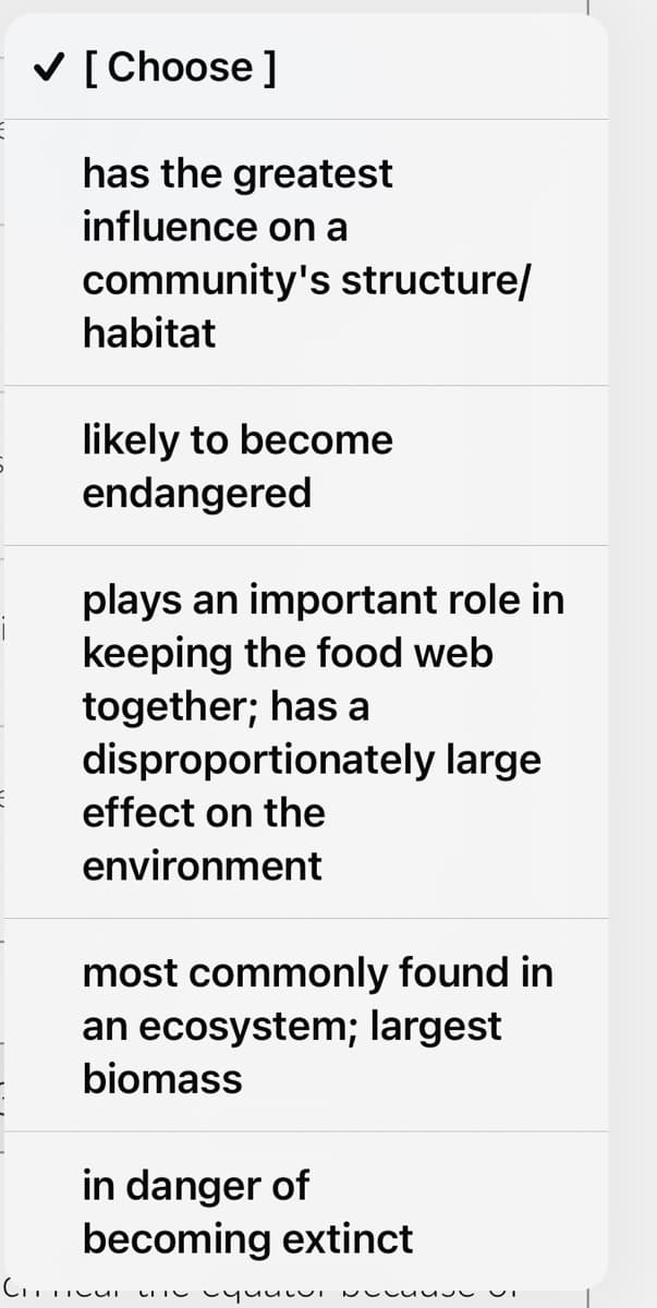 ✓ [Choose ]
has the greatest
influence on a
community's structure/
habitat
likely to become
endangered
plays an important role in
keeping the food web
together; has a
disproportionately large
effect on the
environment
most commonly found in
an ecosystem; largest
biomass
in danger of
becoming extinct
TITUI Li Yuului Nesse