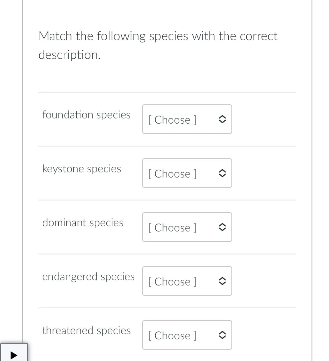 Match the following species with the correct
description.
foundation species
[Choose ]
keystone species
[Choose ]
dominant species
[Choose ]
endangered species
Choose ]
threatened species
[Choose ]
<>
<>