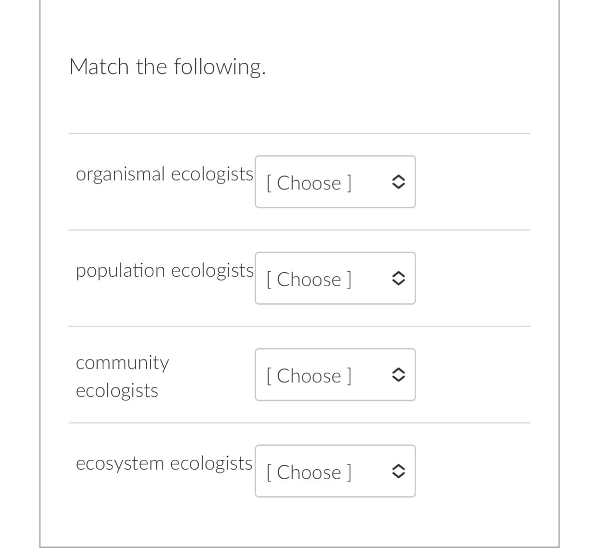 Match the following.
organismal ecologists [Choose ]
population ecologists [Choose ]
community
[ Choose ]
ecologists
ecosystem ecologists [Choose ]
<>
î