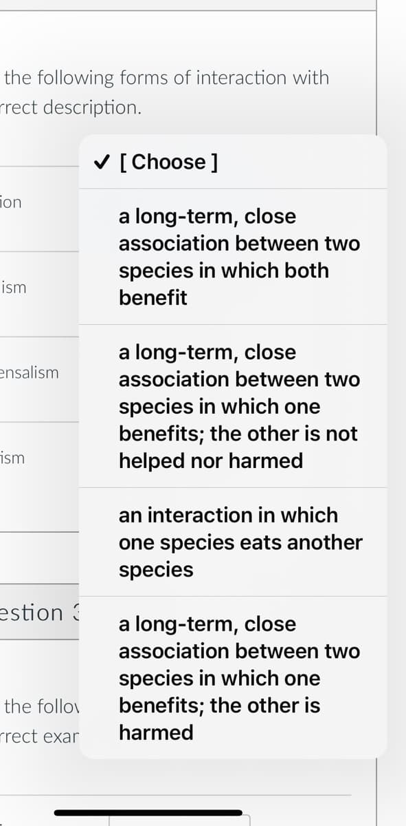 the following forms of interaction with
rect description.
✓ [Choose ]
on
a long-term, close
association between two
species in which both
benefit
a long-term, close
association between two
species in which one
benefits; the other is not
helped nor harmed
an interaction in which
one species eats another
species
a long-term, close
association between two
species in which one
benefits; the other is
harmed
ism
ensalism
ism
estion 3
the follow
rrect exar
