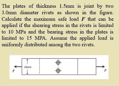 The plates of thickness 1.5mm is joint by two
3.0mm diameter rivets as shown in the figure.
Calculate the maximum safe load F that can be
applied if the shearing stress in the rivets is limited
to 10 MPa and the bearing stress in the plates is
limited to 15 MPA. Assume the applied load is
uniformly distributed among the two rivets.
10mm
F
F

