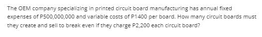 The OEM company specializing in printed circuit board manufacturing has annual fixed
expenses of P500,000,000 and variable costs of P1400 per board. How many circuit boards must
they create and sell to break even if they charge P2,200 each circuit board?
