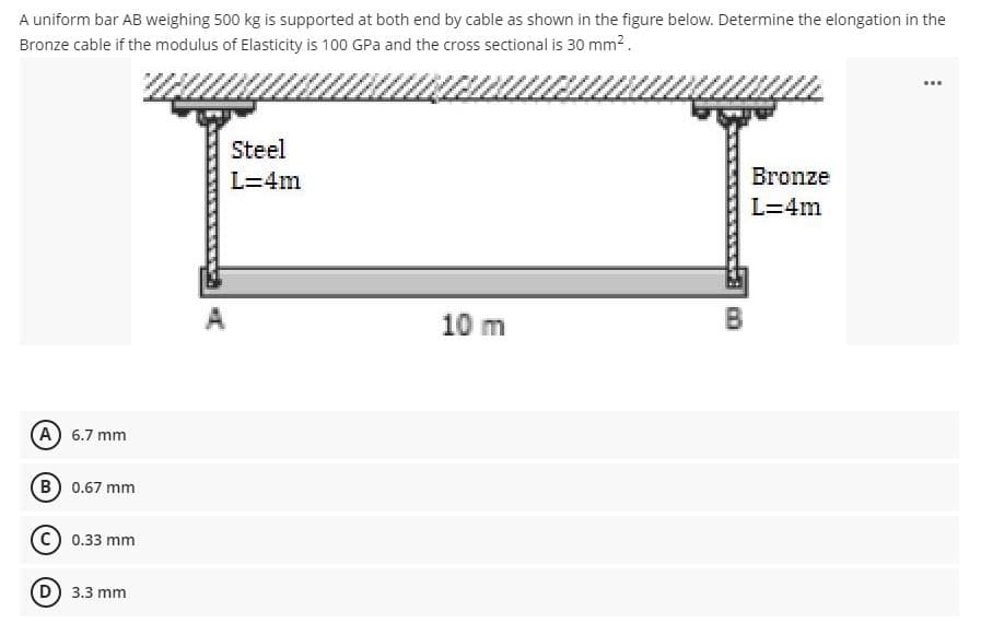 A uniform bar AB weighing 500 kg is supported at both end by cable as shown in the figure below. Determine the elongation in the
Bronze cable if the modulus of Elasticity is 100 GPa and the cross sectional is 30 mm?.
...
Steel
L=4m
Bronze
L=4m
10 m
B
(A) 6.7 mm
B 0.67 mm
C) 0.33 mm
3.3 mm
