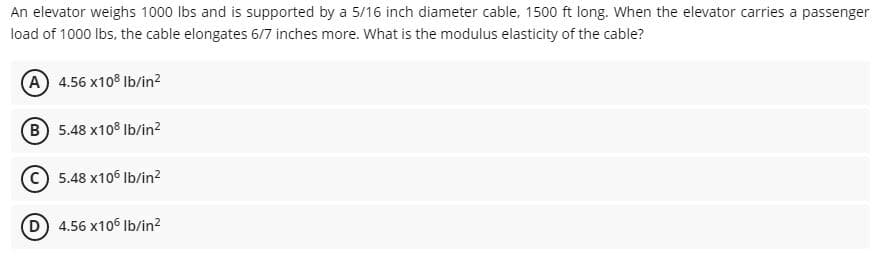 An elevator weighs 1000 lbs and is supported by a 5/16 inch diameter cable, 1500 ft long. When the elevator carries a passenger
load of 1000 lbs, the cable elongates 6/7 inches more. What is the modulus elasticity of the cable?
A 4.56 x108 Ib/in?
B 5.48 x108 Ib/in?
5.48 x106 Ib/in?
D 4.56 x106 Ib/in²
