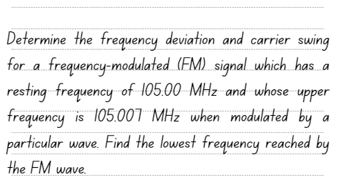 Determine the frequency deviation and carrier swing
for a frequency-modulated (FM) signal which has a
resting frequency of 105.00 MHz and whose -upper
frequency is 105.007 MHz when modulated by
particular wave. Find the lowest frequency reached by
the FM wave.
a