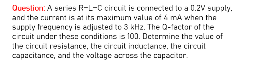 Question: A series R-L-C circuit is connected to a 0.2V supply,
and the current is at its maximum value of 4 mA when the
supply frequency is adjusted to 3 kHz. The Q-factor of the
circuit under these conditions is 100. Determine the value of
the circuit resistance, the circuit inductance, the circuit
capacitance, and the voltage across the capacitor.
