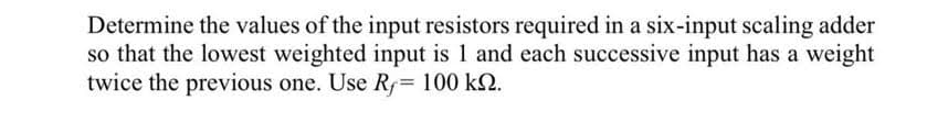 Determine the values of the input resistors required in a six-input scaling adder
so that the lowest weighted input is 1 and each successive input has a weight
twice the previous one. Use Ry= 100 kn.