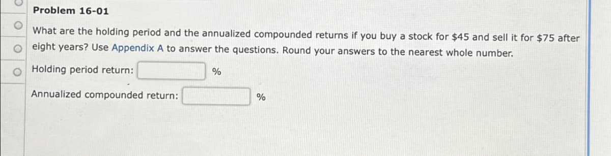 Problem 16-01
What are the holding period and the annualized compounded returns if you buy a stock for $45 and sell it for $75 after
Oeight years? Use Appendix A to answer the questions. Round your answers to the nearest whole number.
Holding period return:
%
Annualized compounded return:
%