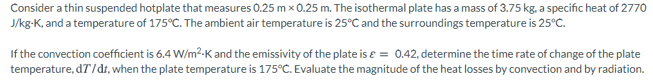 Consider a thin suspended hotplate that measures 0.25 m x 0.25 m. The isothermal plate has a mass of 3.75 kg, a specific heat of 2770
J/kg-K, and a temperature of 175°C. The ambient air temperature is 25°C and the surroundings temperature is 25°C.
If the convection coefficient is 6.4 W/m²-K and the emissivity of the plate is ɛ = 0.42, determine the time rate of change of the plate
temperature, dT/dt, when the plate temperature is 175°C. Evaluate the magnitude of the heat losses by convection and by radiation.
