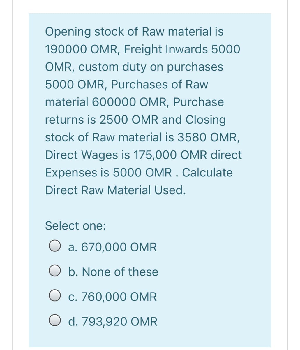 Opening stock of Raw material is
190000 OMR, Freight Inwards 5000
OMR, custom duty on purchases
5000 OMR, Purchases of Raw
material 600000 OMR, Purchase
returns is 2500 OMR and Closing
stock of Raw material is 3580 OMR,
Direct Wages is 175,000 OMR direct
Expenses is 5000 OMR . Calculate
Direct Raw Material Used.
Select one:
a. 670,000 OMR
O b. None of these
O c. 760,000O OMR
O d. 793,920 OMR
