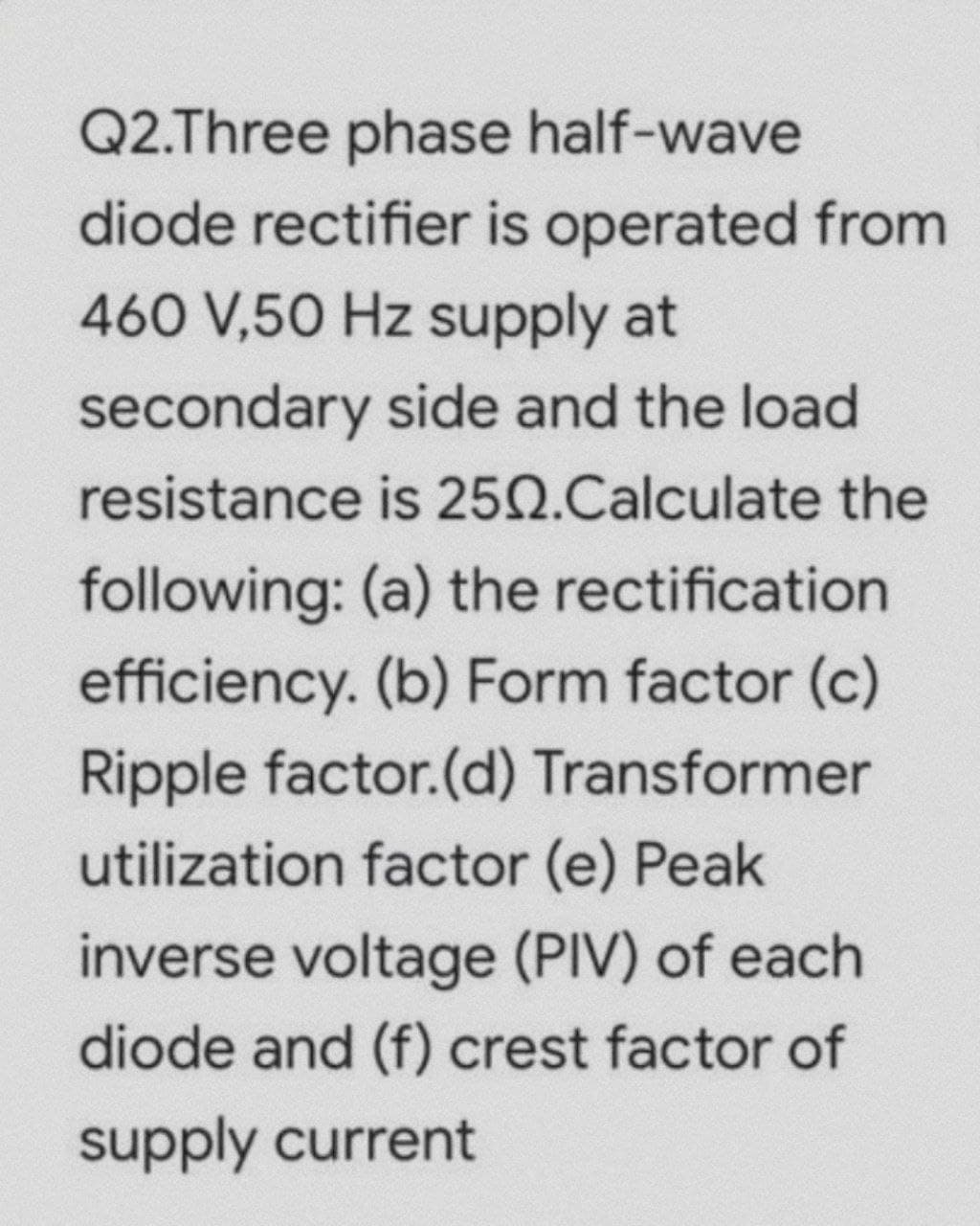 Q2.Three phase half-wave
diode rectifier is operated from
460 V,50 Hz supply at
secondary side and the load
resistance is 2502.Calculate the
following: (a) the rectification
efficiency. (b) Form factor (c)
Ripple factor.(d) Transformer
utilization factor (e) Peak
inverse voltage (PIV) of each
diode and (f) crest factor of
supply current