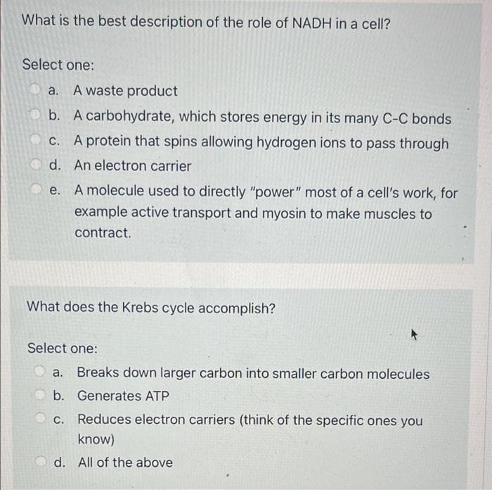 What is the best description of the role of NADH in a cell?
Select one:
a. A waste product
b. A carbohydrate, which stores energy in its many C-C bonds
c. A protein that spins allowing hydrogen ions to pass through
d. An electron carrier
e. A molecule used to directly "power" most of a cell's work, for
example active transport and myosin to make muscles to
contract.
What does the Krebs cycle accomplish?
Select one:
a. Breaks down larger carbon into smaller carbon molecules
b. Generates ATP
c. Reduces electron carriers (think of the specific ones you
know)
d. All of the above
