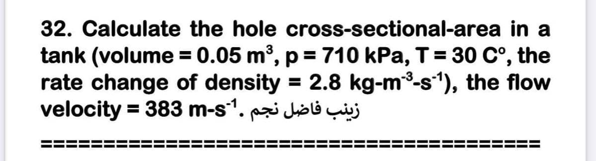 32. Calculate the hole cross-sectional-area in a
tank (volume = 0.05 m, p = 710 kPa, T= 30 C°,
rate change of density = 2.8 kg-m3-s"), the flow
velocity = 383 m-s1. holi çij
the
