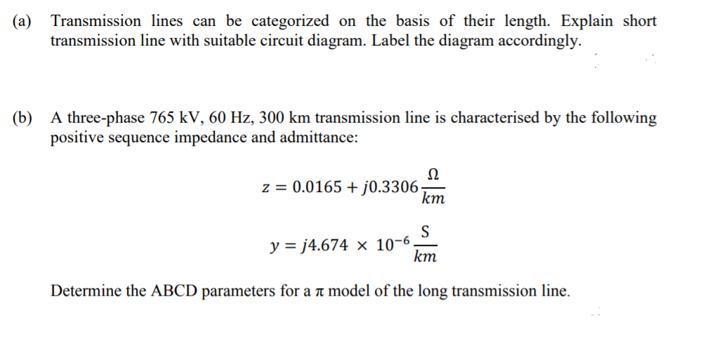 (а)
Transmission lines can be categorized on the basis of their length. Explain short
transmission line with suitable circuit diagram. Label the diagram accordingly.
(b) A three-phase 765 kV, 60 Hz, 300 km transmission line is characterised by the following
positive sequence impedance and admittance:
Ω
z = 0.0165 + j0.3306
km
S
y = j4.674 × 10-6.
km
Determine the ABCD parameters for a t model of the long transmission line.
