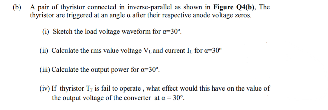 (b) A pair of thyristor connected in inverse-parallel as shown in Figure Q4(b), The
thyristor are triggered at an angle a after their respective anode voltage zeros.
(i) Sketch the load voltage waveform for a=30°.
(ii) Calculate the rms value voltage VL and current IL for =30°
(iii) Calculate the output power for a=30°.
(iv) If thyristor T2 is fail to operate , what effect would this have on the value of
the output voltage of the converter at a = 30°.
