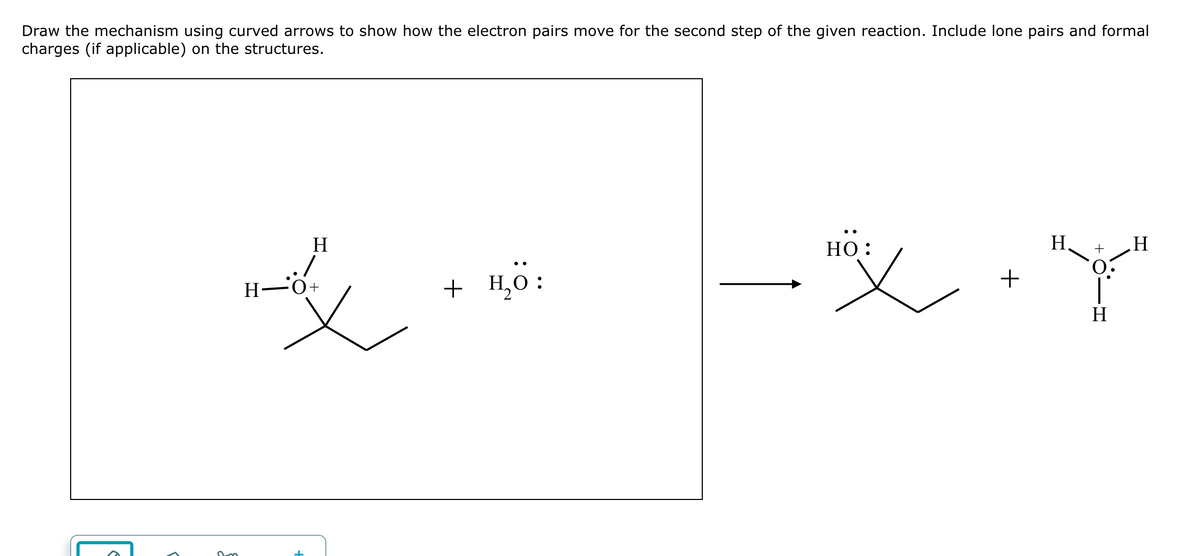 Draw the mechanism using curved arrows to show how the electron pairs move for the second step of the given reaction. Include lone pairs and formal
charges (if applicable) on the structures.
2m
H
哎
1-04
H
+ H₂O:
"X"
+
HO:
+
H
H