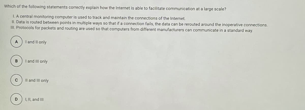 Which of the following statements correctly explain how the Internet is able to facilitate communication at a large scale?
I. A central monitoring computer is used to track and maintain the connections of the Internet.
II. Data is routed between points in multiple ways so that if a connection fails, the data can be rerouted around the inoperative connections.
III. Protocols for packets and routing are used so that computers from different manufacturers can communicate in a standard way.
I and Il only
I and III only
Il and II only
I, II, and II
