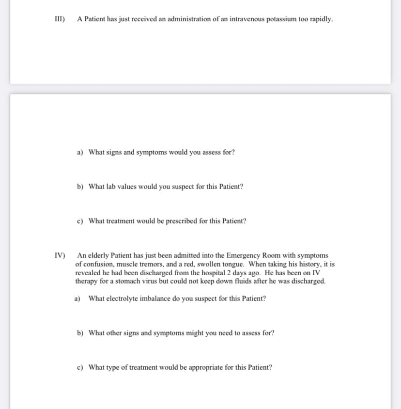 III)
A Patient has just received an administration of an intravenous potassium too rapidly.
a) What signs and symptoms would you assess for?
b) What lab values would you suspect for this Patient?
c) What treatment would be prescribed for this Patient?
IV) An elderly Patient has just been admitted into the Emergency Room with symptoms
of confusion, muscle tremors, and a red, swollen tongue. When taking his history, it is
revealed he had been discharged from the hospital 2 days ago. He has been on IV
therapy for a stomach virus but could not keep down fluids after he was discharged.
a) What electrolyte imbalance do you suspect for this Patient?
b) What other signs and symptoms might you need to assess for?
c) What type of treatment would be appropriate for this Patient?
