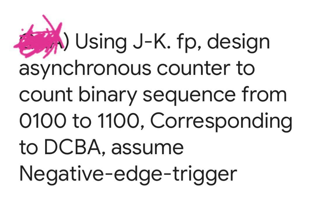 Using J-K. fp, design
asynchronous counter to
count binary sequence from
0100 to 1100, Corresponding
to DCBA, assume
Negative-edge-trigger