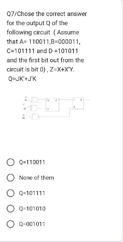 Q7/Chose the correct answer
for the output Q of the
following circuit (Assume
that A= 110011,B=000011,
C=101111 and D =101011
and the first bit out from the
circuit is bit 0), Z=X+X'Y.
Q=JK'+J'K
t
D
A
X
Y
O Q=110011
O None of them
O Q=101111
O Q=101010
O Q=001011
Z
3
Q