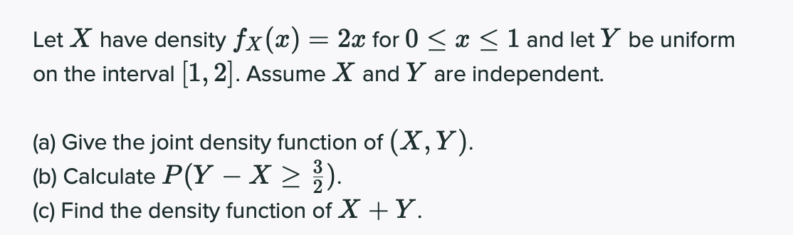 Let X have density fx(x)
on the interval 1, 2]. Assume X and Y are independent.
2x for 0 < x <1 and let Y be uniform
(a) Give the joint density function of (X,Y).
(b) Calculate P(Y – X >).
(c) Find the density function of X +Y.
