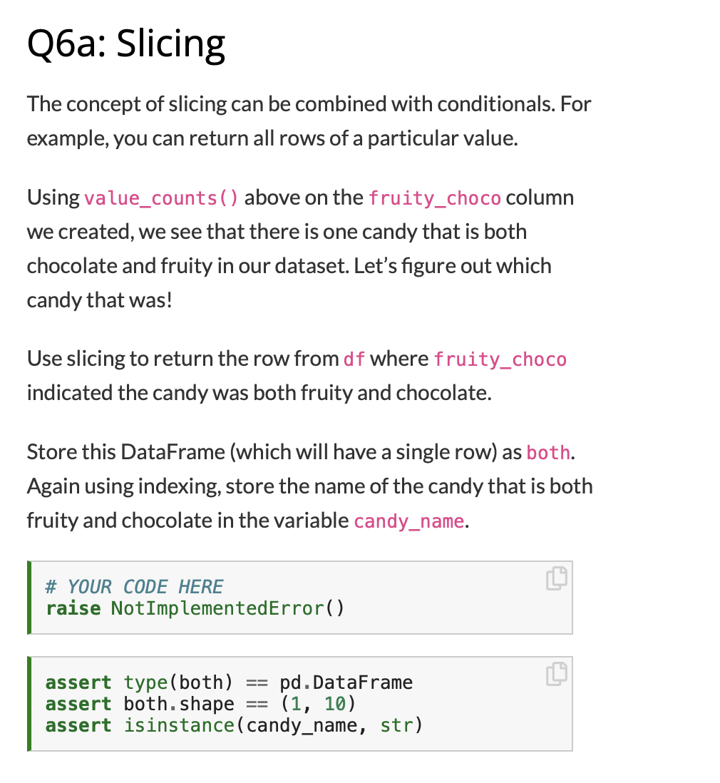 Оба: Slicing
The concept of slicing can be combined with conditionals. For
example, you can return all rows of a particular value.
Using value_counts() above on the fruity_choco column
we created, we see that there is one candy that is both
chocolate and fruity in our dataset. Let's figure out which
candy that was!
Use slicing to return the row from df where fruity_choco
indicated the candy was both fruity and chocolate.
Store this DataFrame (which will have a single row) as both.
Again using indexing, store the name of the candy that is both
fruity and chocolate in the variable candy_name.
# YOUR CODE HERE
raise NotImplementedError()
assert type(both)
assert both.shape
assert isinstance(candy_name, str)
pd. DataFrame
(1, 10)
