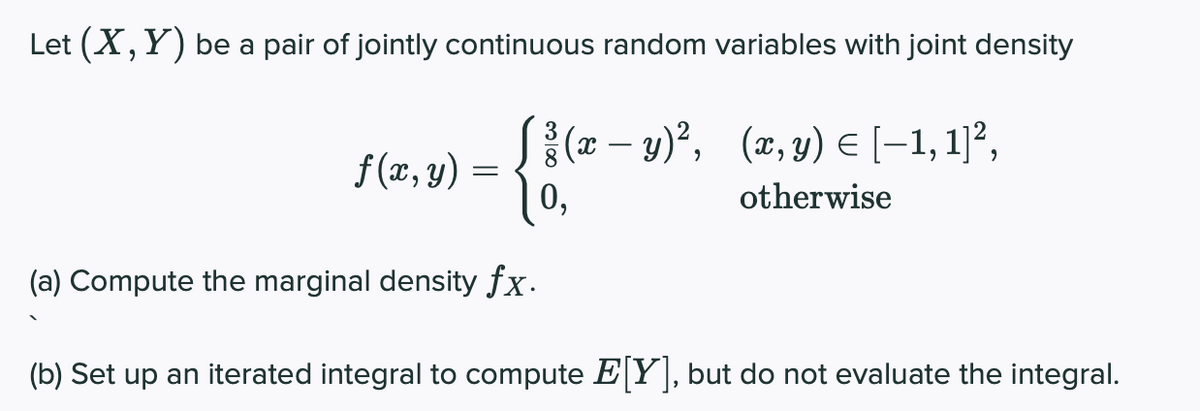 Let (X, Y) be a pair of jointly continuous random variables with joint density
S{(z – y)°, (x, y) E (-1, 1]²,
f (x, y) =
1o,
0,
otherwise
(a) Compute the marginal density fx.
(b) Set up an iterated integral to compute EY , but do not evaluate the integral.
