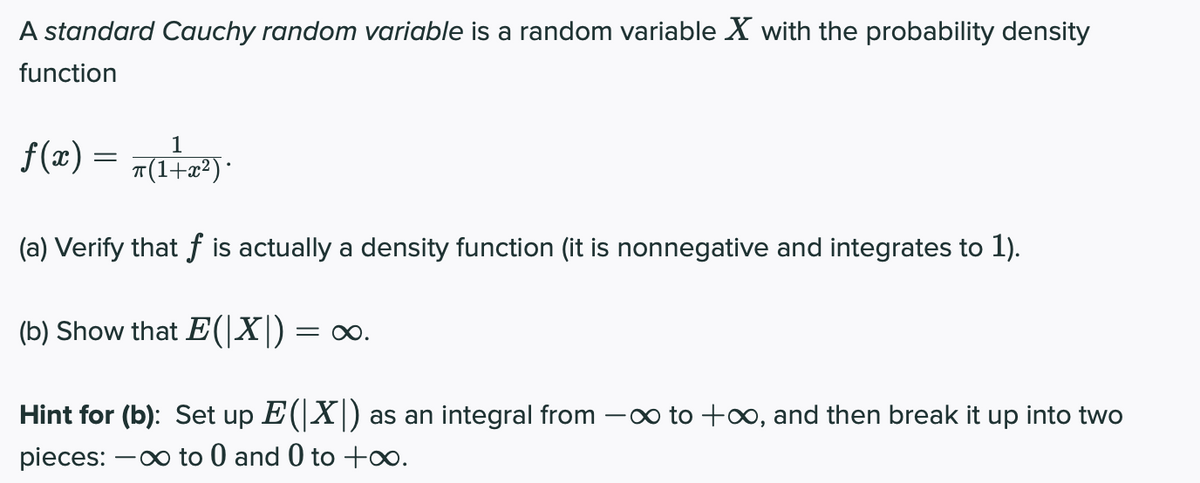 A standard Cauchy random variable is a random variable X with the probability density
function
f(x) = 7(17)*
T(1+x²)·
(a) Verify that f is actually a density function (it is nonnegative and integrates to 1).
(b) Show that E(|X|) = ∞.
Hint for (b): Set up E(X) as an integral from -o to +∞, and then break it up into two
pieces: -0 to 0 and 0 to +∞.
