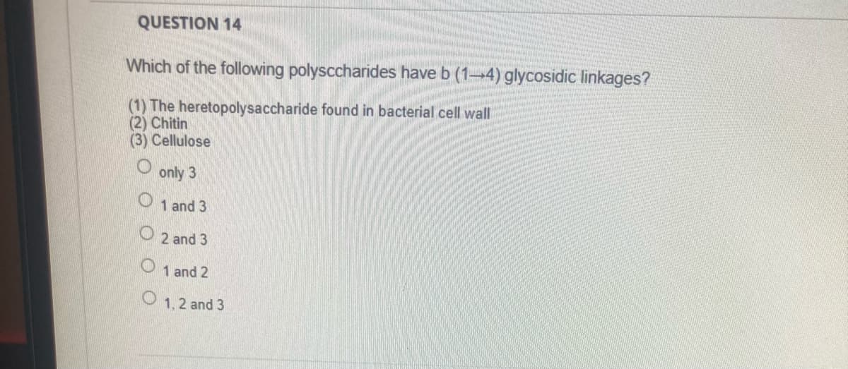 QUESTION 14
Which of the following polysccharides have b (14) glycosidic linkages?
(1) The heretopolysaccharide found in bacterial cell wall
(2) Chitin
(3) Cellulose
only 3
1 and 3
2 and 3
1 and 2
O 1.2 and 3
